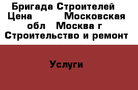Бригада Строителей › Цена ­ 100 - Московская обл., Москва г. Строительство и ремонт » Услуги   